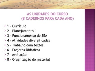  1 – Currículo
 2 – Planejamento
 3 – Funcionamento do SEA
 4 – Atividades diversificadas
 5 – Trabalho com textos
 6 – Projetos Didáticos
 7 – Avaliação
 8 – Organização do material
 