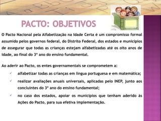 O Pacto Nacional pela Alfabetização na Idade Certa é um compromisso formal
assumido pelos governos federal, do Distrito Federal, dos estados e municípios
de assegurar que todas as crianças estejam alfabetizadas até os oito anos de
idade, ao final do 3º ano do ensino fundamental.
Ao aderir ao Pacto, os entes governamentais se comprometem a:
 alfabetizar todas as crianças em língua portuguesa e em matemática;
 realizar avaliações anuais universais, aplicadas pelo INEP, junto aos
concluintes do 3º ano do ensino fundamental;
 no caso dos estados, apoiar os municípios que tenham aderido às
Ações do Pacto, para sua efetiva implementação.
 