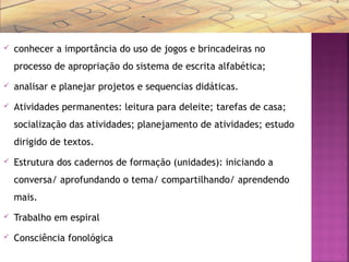  conhecer a importância do uso de jogos e brincadeiras no
processo de apropriação do sistema de escrita alfabética;
 analisar e planejar projetos e sequencias didáticas.
 Atividades permanentes: leitura para deleite; tarefas de casa;
socialização das atividades; planejamento de atividades; estudo
dirigido de textos.
 Estrutura dos cadernos de formação (unidades): iniciando a
conversa/ aprofundando o tema/ compartilhando/ aprendendo
mais.
 Trabalho em espiral
 Consciência fonológica
 