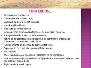  Direito de aprendizagem
 Concepções de alfabetização
 Currículo no ciclo de alfabetização
 Interdisciplinaridade
 Avaliação da alfabetização
 Inclusão como princípio fundamental do processo educativo
 Planejamento do ensino na alfabetização
 Rotina da alfabetização na perspectiva do letramento integrando
diferentes componentes curriculares
 Funcionamento do sistema de escrita alfabética
 Organização dos materiais para a alfabetização
 Letramento
 Projetos didáticos e sequências didáticas na alfabetização
 Avaliação e planejamento de estratégias de atendimento às crianças que
não estejam progredindo
 Registros de aprendizagem
 