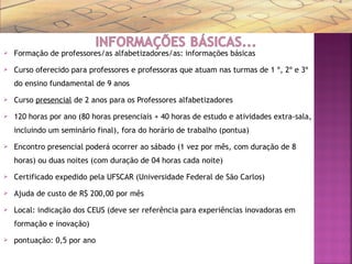  Formação de professores/as alfabetizadores/as: informações básicas
 Curso oferecido para professores e professoras que atuam nas turmas de 1 º, 2º e 3º
do ensino fundamental de 9 anos
 Curso presencial de 2 anos para os Professores alfabetizadores
 120 horas por ano (80 horas presenciais + 40 horas de estudo e atividades extra-sala,
incluindo um seminário final), fora do horário de trabalho (pontua)
 Encontro presencial poderá ocorrer ao sábado (1 vez por mês, com duração de 8
horas) ou duas noites (com duração de 04 horas cada noite)
 Certificado expedido pela UFSCAR (Universidade Federal de São Carlos)
 Ajuda de custo de R$ 200,00 por mês
 Local: indicação dos CEUS (deve ser referência para experiências inovadoras em
formação e inovação)
 pontuação: 0,5 por ano
 