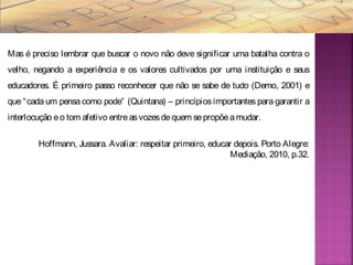 Mas é preciso lembrar que buscar o novo não deve significar uma batalha contra o
velho, negando a experiência e os valores cultivados por uma instituição e seus
educadores. É primeiro passo reconhecer que não se sabe de tudo (Demo, 2001) e
que “cada um pensa como pode” (Quintana) – princípios importantes para garantir a
interlocução eo tom afetivo entreasvozesdequem sepropõeamudar.
Hoffmann, Jussara. Avaliar: respeitar primeiro, educar depois. Porto Alegre:
Mediação, 2010, p.32.
 