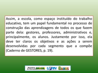 Assim, a escola, como espaço instituído do trabalho
educativo, tem um papel fundamental no processo de
construção das aprendizagens de todos os que fazem
parte dela: gestores, professores, administrativos e,
principalmente, os alunos. Justamente por isso, ela
deve ter claros os objetivos e as ações a serem
desenvolvidas por cada segmento que a compõe
(Caderno de GESTORES, p. 19).
 