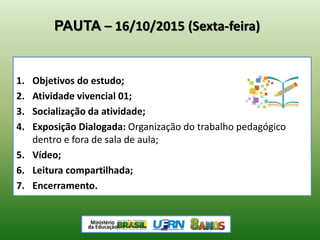PAUTA – 16/10/2015 (Sexta-feira)
1. Objetivos do estudo;
2. Atividade vivencial 01;
3. Socialização da atividade;
4. Exposição Dialogada: Organização do trabalho pedagógico
dentro e fora de sala de aula;
5. Vídeo;
6. Leitura compartilhada;
7. Encerramento.
 