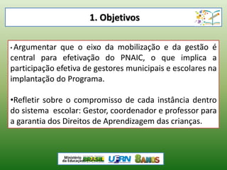 1. Objetivos
• Argumentar que o eixo da mobilização e da gestão é
central para efetivação do PNAIC, o que implica a
participação efetiva de gestores municipais e escolares na
implantação do Programa.
•Refletir sobre o compromisso de cada instância dentro
do sistema escolar: Gestor, coordenador e professor para
a garantia dos Direitos de Aprendizagem das crianças.
 