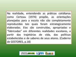 Na realidade, entendendo as práticas cotidianas
como Certeau (1974) propõe, as orientações
planejadas para a escola não são completamente
reproduzidas tais quais foram estrategicamente
elaboradas. Elas são construídas, apropriadas e
“fabricadas” em diferentes realidades escolares, a
partir das trajetórias de vida, das políticas
estabelecidas e de saberes de seus atores. (Caderno
de GESTORES, p.18)
 