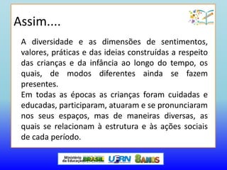 A diversidade e as dimensões de sentimentos,
valores, práticas e das ideias construídas a respeito
das crianças e da infância ao longo do tempo, os
quais, de modos diferentes ainda se fazem
presentes.
Em todas as épocas as crianças foram cuidadas e
educadas, participaram, atuaram e se pronunciaram
nos seus espaços, mas de maneiras diversas, as
quais se relacionam à estrutura e às ações sociais
de cada período.
Assim....
 