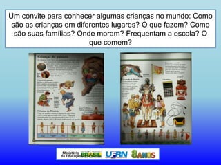 Um convite para conhecer algumas crianças no mundo: Como
são as crianças em diferentes lugares? O que fazem? Como
são suas famílias? Onde moram? Frequentam a escola? O
que comem?
 