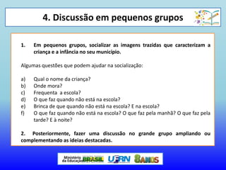 4. Discussão em pequenos grupos
1. Em pequenos grupos, socializar as imagens trazidas que caracterizam a
criança e a infância no seu município.
Algumas questões que podem ajudar na socialização:
a) Qual o nome da criança?
b) Onde mora?
c) Frequenta a escola?
d) O que faz quando não está na escola?
e) Brinca de que quando não está na escola? E na escola?
f) O que faz quando não está na escola? O que faz pela manhã? O que faz pela
tarde? E à noite?
2. Posteriormente, fazer uma discussão no grande grupo ampliando ou
complementando as ideias destacadas.
 
