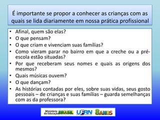 É importante se propor a conhecer as crianças com as
quais se lida diariamente em nossa prática profissional
• Afinal, quem são elas?
• O que pensam?
• O que criam e vivenciam suas famílias?
• Como vieram parar no bairro em que a creche ou a pré-
escola estão situadas?
• Por que receberam seus nomes e quais as origens dos
mesmos?
• Quais músicas ouvem?
• O que dançam?
• As histórias contadas por eles, sobre suas vidas, seus gosto
pessoais – de crianças e suas famílias – guarda semelhanças
com as da professora?
 