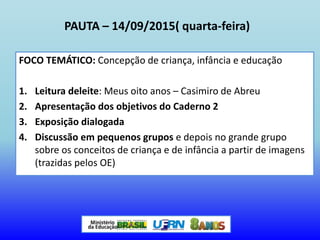 PAUTA – 14/09/2015( quarta-feira)
FOCO TEMÁTICO: Concepção de criança, infância e educação
1. Leitura deleite: Meus oito anos – Casimiro de Abreu
2. Apresentação dos objetivos do Caderno 2
3. Exposição dialogada
4. Discussão em pequenos grupos e depois no grande grupo
sobre os conceitos de criança e de infância a partir de imagens
(trazidas pelos OE)
 
