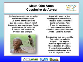 Meus Oito Anos
Cassimiro de Abreu
Oh ! que saudades que eu tenho
Da aurora da minha vida,
Da minha infância querida
Que os anos não trazem mais !
Que amor, que sonhos, que flores,
Naquelas tardes fagueiras
À sombra das bananeiras,
Debaixo dos laranjais !
Como são belos os dias
Do despontar da existência !
– Respira a alma inocência
Como perfumes a flor;
O mar é – lago sereno,
O céu – um manto azulado,
O mundo – um sonho dourado,
A vida – um hino d’amor !
Que auroras, que sol, que vida,
Que noites de melodia
Naquela doce alegria,
Naquele ingênuo folgar !
O céu bordado d’estrelas,
A terra de aromas cheia,
As ondas beijando a areia
E a lua beijando o mar !
 