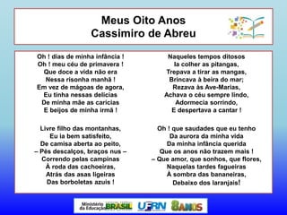 Meus Oito Anos
Cassimiro de Abreu
Oh ! dias de minha infância !
Oh ! meu céu de primavera !
Que doce a vida não era
Nessa risonha manhã !
Em vez de mágoas de agora,
Eu tinha nessas delícias
De minha mãe as carícias
E beijos de minha irmã !
Livre filho das montanhas,
Eu ia bem satisfeito,
De camisa aberta ao peito,
– Pés descalços, braços nus –
Correndo pelas campinas
À roda das cachoeiras,
Atrás das asas ligeiras
Das borboletas azuis !
Naqueles tempos ditosos
Ia colher as pitangas,
Trepava a tirar as mangas,
Brincava à beira do mar;
Rezava às Ave-Marias,
Achava o céu sempre lindo,
Adormecia sorrindo,
E despertava a cantar !
Oh ! que saudades que eu tenho
Da aurora da minha vida
Da minha infância querida
Que os anos não trazem mais !
– Que amor, que sonhos, que flores,
Naquelas tardes fagueiras
À sombra das bananeiras,
Debaixo dos laranjais!
 