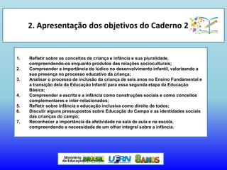 2. Apresentação dos objetivos do Caderno 2
1. Refletir sobre os conceitos de criança e infância e sua pluralidade,
compreendendo-os enquanto produtos das relações socioculturais;
2. Compreender a importância do lúdico no desenvolvimento infantil, valorizando a
sua presença no processo educativo da criança;
3. Analisar o processo de inclusão da criança de seis anos no Ensino Fundamental e
a transição dela da Educação Infantil para essa segunda etapa da Educação
Básica;
4. Compreender a escrita e a infância como construções sociais e como conceitos
complementares e inter-relacionados;
5. Refletir sobre infância e educação inclusiva como direito de todos;
6. Discutir alguns pressupostos sobre Educação do Campo e as identidades sociais
das crianças do campo;
7. Reconhecer a importância da afetividade na sala de aula e na escola,
compreendendo a necessidade de um olhar integral sobre a infância.
 