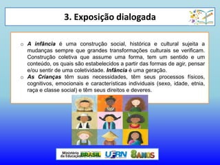 3. Exposição dialogada
o A infância é uma construção social, histórica e cultural sujeita a
mudanças sempre que grandes transformações culturais se verificam.
Construção coletiva que assume uma forma, tem um sentido e um
conteúdo, os quais são estabelecidos a partir das formas de agir, pensar
e/ou sentir de uma coletividade. Infância é uma geração.
o As Crianças têm suas necessidades, têm seus processos físicos,
cognitivos, emocionais e características individuais (sexo, idade, etnia,
raça e classe social) e têm seus direitos e deveres.
 