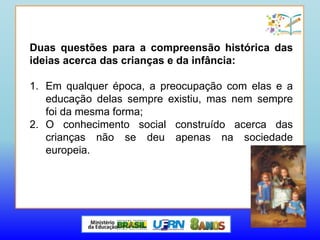 Duas questões para a compreensão histórica das
ideias acerca das crianças e da infância:
1. Em qualquer época, a preocupação com elas e a
educação delas sempre existiu, mas nem sempre
foi da mesma forma;
2. O conhecimento social construído acerca das
crianças não se deu apenas na sociedade
europeia.
 
