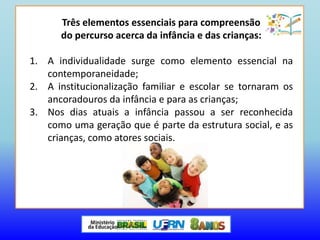 Três elementos essenciais para compreensão
do percurso acerca da infância e das crianças:
1. A individualidade surge como elemento essencial na
contemporaneidade;
2. A institucionalização familiar e escolar se tornaram os
ancoradouros da infância e para as crianças;
3. Nos dias atuais a infância passou a ser reconhecida
como uma geração que é parte da estrutura social, e as
crianças, como atores sociais.
 