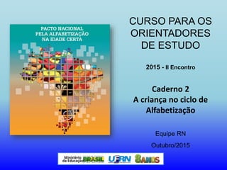 CURSO PARA OS
ORIENTADORES
DE ESTUDO
2015 - II Encontro
Caderno 2
A criança no ciclo de
Alfabetização
Equipe RN
Outubro/2015
 