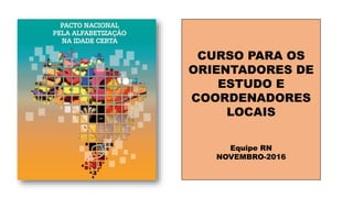 CURSO PARA OS
ORIENTADORES DE
ESTUDO E
COORDENADORES
LOCAIS
Equipe RN
NOVEMBRO-2016
 