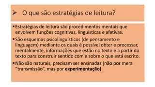  O que são estratégias de leitura?
Estratégias de leitura são procedimentos mentais que
envolvem funções cognitivas, linguísticas e afetivas.
São esquemas psicolinguísticos (de pensamento e
linguagem) mediante os quais é possível obter e processar,
mentalmente, informações que estão no texto e a partir do
texto para construir sentido com e sobre o que está escrito.
Não são naturais, precisam ser ensinadas (não por mera
“transmissão”, mas por experimentação).
 