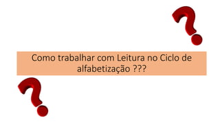 Como trabalhar com Leitura no Ciclo de
alfabetização ???
 
