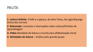 PAUTA
1- Leitura Deleite: O bife e a pipoca, da obra Tchau, de Lygia Bojunga
(início dos turnos).
2- Retomada- conceitos e teorizações sobre Leitura/Direitos de
aprendizagem
3- Vídeo-Atividade de leitura e escrita para alfabetização inicial
4- Atividades de leitura – Análise pelo grande grupo
 
