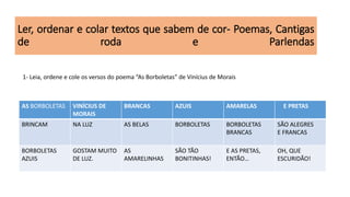 Ler, ordenar e colar textos que sabem de cor- Poemas, Cantigas
de roda e Parlendas
AS BORBOLETAS VINÍCIUS DE
MORAIS
BRANCAS AZUIS AMARELAS E PRETAS
BRINCAM NA LUZ AS BELAS BORBOLETAS BORBOLETAS
BRANCAS
SÃO ALEGRES
E FRANCAS
BORBOLETAS
AZUIS
GOSTAM MUITO
DE LUZ.
AS
AMARELINHAS
SÃO TÃO
BONITINHAS!
E AS PRETAS,
ENTÃO…
OH, QUE
ESCURIDÃO!
1- Leia, ordene e cole os versos do poema “As Borboletas” de Vinícius de Morais
 
