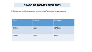 1- Marque sua cartela de a acordo com os nomes “sorteados” pela professora.
ALICE CARLOS ISADORA
ISABELA JÚLIA JOAQUIM
PEDRO LUIZA DAVI
BINGO DE NOMES PRÓPRIOS
 