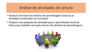 Análise de atividades de Leitura
• Analisar com base nos direitos de aprendizagens (Leitura) as
atividades construídas no município.
• Produzir uma proposta de atividade para o aprendizado inicial da
leitura que trabalhe com pelo menos três direitos de aprendizagens.
 