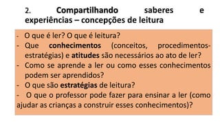 2. Compartilhando saberes e
experiências – concepções de leitura
- O que é ler? O que é leitura?
- Que conhecimentos (conceitos, procedimentos-
estratégias) e atitudes são necessários ao ato de ler?
- Como se aprende a ler ou como esses conhecimentos
podem ser aprendidos?
- O que são estratégias de leitura?
- O que o professor pode fazer para ensinar a ler (como
ajudar as crianças a construir esses conhecimentos)?
 