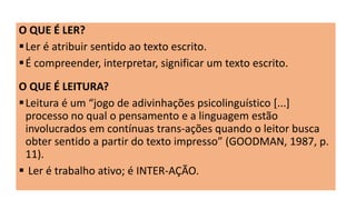 O QUE É LER?
Ler é atribuir sentido ao texto escrito.
É compreender, interpretar, significar um texto escrito.
O QUE É LEITURA?
Leitura é um “jogo de adivinhações psicolinguístico [...]
processo no qual o pensamento e a linguagem estão
involucrados em contínuas trans-ações quando o leitor busca
obter sentido a partir do texto impresso” (GOODMAN, 1987, p.
11).
 Ler é trabalho ativo; é INTER-AÇÃO.
 