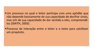 Um processo no qual o leitor participa com uma aptidão que
não depende basicamente de sua capacidade de decifrar sinais,
mas sim de sua capacidade de dar sentido a eles, compreendê-
los (SMITH, 2003) .
Processo de interação entre o leitor e o texto para satisfazer
um propósito.
 