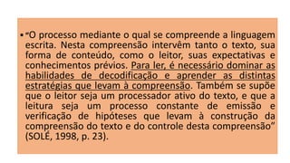  “O processo mediante o qual se compreende a linguagem
escrita. Nesta compreensão intervêm tanto o texto, sua
forma de conteúdo, como o leitor, suas expectativas e
conhecimentos prévios. Para ler, é necessário dominar as
habilidades de decodificação e aprender as distintas
estratégias que levam à compreensão. Também se supõe
que o leitor seja um processador ativo do texto, e que a
leitura seja um processo constante de emissão e
verificação de hipóteses que levam à construção da
compreensão do texto e do controle desta compreensão”
(SOLÉ, 1998, p. 23).
 