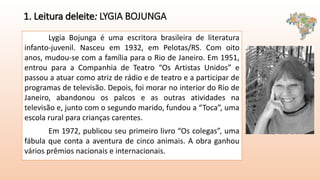 1. Leitura deleite: LYGIA BOJUNGA
Lygia Bojunga é uma escritora brasileira de literatura
infanto-juvenil. Nasceu em 1932, em Pelotas/RS. Com oito
anos, mudou-se com a família para o Rio de Janeiro. Em 1951,
entrou para a Companhia de Teatro “Os Artistas Unidos” e
passou a atuar como atriz de rádio e de teatro e a participar de
programas de televisão. Depois, foi morar no interior do Rio de
Janeiro, abandonou os palcos e as outras atividades na
televisão e, junto com o segundo marido, fundou a “Toca”, uma
escola rural para crianças carentes.
Em 1972, publicou seu primeiro livro “Os colegas”, uma
fábula que conta a aventura de cinco animais. A obra ganhou
vários prêmios nacionais e internacionais.
 