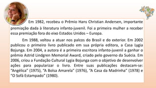 Em 1982, recebeu o Prêmio Hans Christian Andersen, importante
premiação dada à literatura infanto-juvenil. Foi a primeira mulher a receber
essa premiação fora do eixo Estados Unidos – Europa.
Em 1988, voltou a atuar nos palcos do Brasil e do exterior. Em 2002
publicou o primeiro livro publicado em sua própria editora, a Casa Lygia
Bojunga. Em 2004, a autora é a primeira escritora infanto-juvenil a ganhar o
prêmio Astrid Lindgren Memorial Award, criado pelo governo da Suécia. Em
2006, criou a Fundação Cultural Lygia Bojunga com o objetivo de desenvolver
ações para popularizar o livro. Entre suas publicações destacam-se:
“Angélica” (1975), “A Bolsa Amarela” (1976), “A Casa da Madrinha” (1978) e
“O Sofá Estampado” (1980).
 