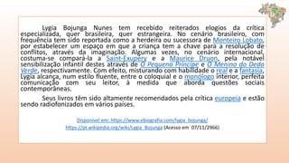 Lygia Bojunga Nunes tem recebido reiterados elogios da crítica
especializada, quer brasileira, quer estrangeira. No cenário brasileiro, com
frequência tem sido reportada como a herdeira ou sucessora de Monteiro Lobato,
por estabelecer um espaço em que a criança tem a chave para a resolução de
conflitos, através da imaginação. Algumas vezes, no cenário internacional,
costuma-se compará-la a Saint-Exupéry e a Maurice Druon, pela notável
sensibilização infantil destes através de O Pequeno Príncipe e O Menino do Dedo
Verde, respectivamente. Com efeito, misturando com habilidade o real e a fantasia,
Lygia alcança, num estilo fluente, entre o coloquial e o monólogo interior, perfeita
comunicação com seu leitor, à medida que aborda questões sociais
contemporâneas.
Seus livros têm sido altamente recomendados pela crítica europeia e estão
sendo radiofonizados em vários países.
Disponível em: https://www.ebiografia.com/lygia_bojunga/
https://pt.wikipedia.org/wiki/Lygia_Bojunga (Acesso em 07/11/2966)
 