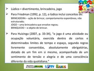  Lúdico = divertimento, brincadeira, jogo
 Para Friedman (1992, p. 12), o lúdico inclui conceitos de:
BRINCADEIRA – ação de brincar, comportamento espontâneo, não
estruturado;
JOGO – uma brincadeira que envolve regras;
BRINQUEDO – o objeto de brincar.
 Para Huizinga (2007, p. 33-34), “o jogo é uma atividade ou
ocupação voluntária, exercida dentro de certos e
determinados limites de tempo e espaço, segundo regras
livremente consentidas, absolutamente obrigatórias,
dotado de um fim em si mesmo, acompanhado de um
sentimento de tensão e alegria e de uma consciência
diferente da vida quotidiana.”
 