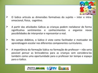  O lúdico articula as dimensões formativas do sujeito – inter e intra:
emocional, físico, cognitivo.
 A partir das atividades lúdicas as crianças podem reelaborar de forma
significativa sentimentos e conhecimentos e organize novas
possibilidades de interpretar e representar o real.
 No campo didático, o lúdico é visto como facilitador e motivador da
aprendizagem escolar nos diferentes componentes curriculares.
 A importância da formação lúdica na formação do professor – não seria
possível pensar as brincadeiras para as crianças sem considera-las
também como uma oportunidade para o professor ter tempo e espaço
para o lúdico.
 