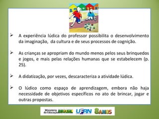  A experiência lúdica do professor possibilita o desenvolvimento
da imaginação, da cultura e de seus processos de cognição.
 As crianças se apropriam do mundo menos pelos seus brinquedos
e jogos, e mais pelas relações humanas que se estabelecem (p.
25).
 A didatização, por vezes, descaracteriza a atividade lúdica.
 O lúdico como espaço de aprendizagem, embora não haja
necessidade de objetivos específicos no ato de brincar, jogar e
outras propostas.
 