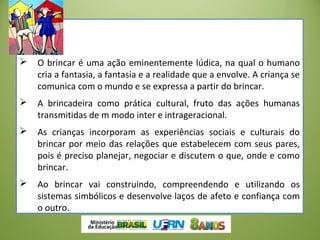  O brincar é uma ação eminentemente lúdica, na qual o humano
cria a fantasia, a fantasia e a realidade que a envolve. A criança se
comunica com o mundo e se expressa a partir do brincar.
 A brincadeira como prática cultural, fruto das ações humanas
transmitidas de m modo inter e intrageracional.
 As crianças incorporam as experiências sociais e culturais do
brincar por meio das relações que estabelecem com seus pares,
pois é preciso planejar, negociar e discutem o que, onde e como
brincar.
 Ao brincar vai construindo, compreendendo e utilizando os
sistemas simbólicos e desenvolve laços de afeto e confiança com
o outro.
 