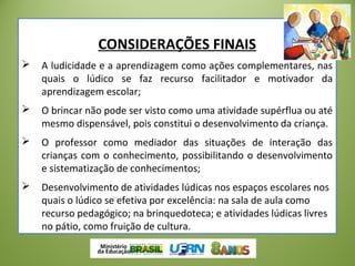 CONSIDERAÇÕES FINAIS
 A ludicidade e a aprendizagem como ações complementares, nas
quais o lúdico se faz recurso facilitador e motivador da
aprendizagem escolar;
 O brincar não pode ser visto como uma atividade supérflua ou até
mesmo dispensável, pois constitui o desenvolvimento da criança.
 O professor como mediador das situações de interação das
crianças com o conhecimento, possibilitando o desenvolvimento
e sistematização de conhecimentos;
 Desenvolvimento de atividades lúdicas nos espaços escolares nos
quais o lúdico se efetiva por excelência: na sala de aula como
recurso pedagógico; na brinquedoteca; e atividades lúdicas livres
no pátio, como fruição de cultura.
 