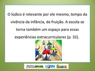 O lúdico é relevante por ele mesmo, tempo da
vivência da infância, da fruição. A escola se
torna também um espaço para essas
experiências extracurriculares (p. 32).
 