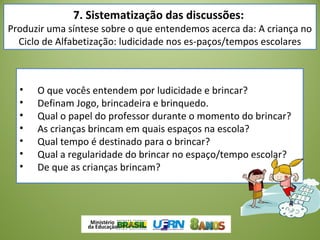 • O que vocês entendem por ludicidade e brincar?
• Definam Jogo, brincadeira e brinquedo.
• Qual o papel do professor durante o momento do brincar?
• As crianças brincam em quais espaços na escola?
• Qual tempo é destinado para o brincar?
• Qual a regularidade do brincar no espaço/tempo escolar?
• De que as crianças brincam?
7. Sistematização das discussões:
Produzir uma síntese sobre o que entendemos acerca da: A criança no
Ciclo de Alfabetização: ludicidade nos es­paços/tempos escolares
 