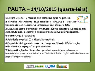 PAUTAPAUTA – 14/10/2015 (quarta-feira)– 14/10/2015 (quarta-feira)
1.Leitura Deleite: O menino que carregava água na peneira
2. Atividade vivencial 01 - Jogo dramático – em grupo – expressar
fisicamente as brincadeiras conhecidas sem utilizar a fala.
3.Discussão sobre a temática- em grupo - :Como garantir a ludicidade nos
espaços/tempos escolares e quais atividades devem ser propostas?
4.Vídeo – Jogo e ludicidade
5.Atividade vivencial 02 - Vivencias corporais
6.Exposição dialogada do texto: A criança no Ciclo de Alfabetização:
ludicidade nos espaços/tempos escolares
7.Sistematização das discussões: produzir uma síntese sobre o que
entendemos acerca da: A criança no Ciclo de Alfabetização: ludicidade nos es­
paços/tempos escolares
 