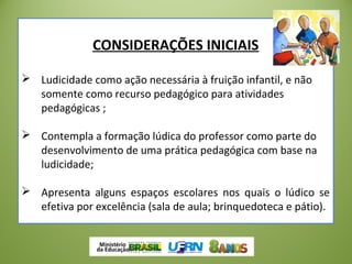 CONSIDERAÇÕES INICIAIS
 Ludicidade como ação necessária à fruição infantil, e não
somente como recurso pedagógico para atividades
pedagógicas ;
 Contempla a formação lúdica do professor como parte do
desenvolvimento de uma prática pedagógica com base na
ludicidade;
 Apresenta alguns espaços escolares nos quais o lúdico se
efetiva por excelência (sala de aula; brinquedoteca e pátio).
 