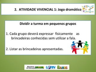 Dividir a turma em pequenos grupos
1. Cada grupo deverá expressar fisicamente as
brincadeiras conhecidas sem utilizar a fala.
2. Listar as brincadeiras apresentadas.
2. ATIVIDADE VIVENCIAL 1: Jogo dramático
 