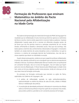 10
A P R E S E N T A Ç Ã O
Formação de Professores que ensinam
Matemática no âmbito do Pacto
Nacional pela Alfabetização
na Idade Certa
No Caderno de Apresentação do material de formação do PNAIC de linguagem foi
ressaltado que ser alfabetizado é muito mais do que dominar apenas os rudimentos
da leitura e escrita, mesmo sendo capaz de ler e escrever todas as palavras. A pessoa
alfabetizada é aquela capaz de ler e escrever em diferentes situações sociais, de
tal forma que isso lhe permita inserir-se e participar ativamente de um mundo
letrado, enfrentando os desafios e demandas sociais. Para que isso aconteça, não
basta apenas o domínio dos conhecimentos relacionados à linguagem: é necessário
também um amplo domínio de outras disciplinas como a matemática, no qual os
números e o sistema de numeração decimal são fundamentais, mas não são os
únicos aspectos que devem ser abordados na escola.
A partir desses pressupostos, evidencia-se que o papel do professor alfabetizador
é central, não cabendo confundi-lo com o de alguém que na sala de aula reproduzirá
métodos e técnicas. O professor alfabetizador deve ser tratado como um profissional
em constante formação, não só na área de linguagem, mas em todas que façam
parte do ciclo de alfabetização. O Pacto Nacional pela Alfabetização na Idade Certa
tem, como um de seus objetivos auxiliar nesse processo, tendo em vista que um de
seus eixos trata da formação continuada.
Os princípios da formação continuada que orientam as ações do Pacto,
explicitadas nos Cadernos de Linguagem, são:
A prática da reflexividade•	 : pautada na ação prática/teoria/prática,
operacionalizada na análise de práticas de salas de aulas, aliadas à reflexão
teórica e reelaboração das práticas.
A constituição da identidade profissional•	 : efetivada em momentos de reflexão
sobre as memórias do professor enquanto sujeito de um processo mais amplo,
procurando auxiliá-lo a perceber-se em constante processo de formação.
PNAIC_MAT_Apresentaçao_pg001-072.indd 10 25/3/2014 11:18:15
 