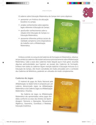 17
A P R E S E N T A Ç Ã O
O caderno sobre Educação Matemática do Campo tem como objetivos:
	apresentar um histórico da educação•	
brasileira no campo;
	ampliar conhecimentos sobre aspectos•	
legais referentes à Educação do Campo;
	aprofundar conhecimentos sobre a•	
relação entre Educação do Campo e a
Educação Matemática;
	apresentar diferentes práticas sociais da•	
realidade campesina como disparadoras
do trabalho com a Alfabetização
Matemática.
Embora contido no conjunto de cadernos de formação em Matemática, observa-
se que ambos os cadernos não tratam exclusiva e prioritariamente sobre Alfabetização
matemática. Cabe a esses dois cadernos tratar daquilo que é mais geral, situando
algumas particularidades que fugiriam ao escopo dos cadernos de formação.
Embora nem todos os cadernos façam menção explícita à Educação Inclusiva ou à
Educação do Campo, eles foram concebidos de modo articulado com o conteúdo
dos cadernos de referência, podendo ser utilizados de modo complementar.
Caderno de Jogos
O material de jogos do Pacto Nacional pela
Alfabetização na Idade Certa é composto por um
caderno denominado Jogos na Alfabetização
Matemática e do caderno Jogos na Alfabetização
Matemática: Encartes.
	 No caderno de Jogos na Alfabetização
Matemática são apresentados vários jogos divi-
didos conforme os eixos dos Direitos de Apren-
dizagem: Números e Operações, Pensamento
Algébrico, Geometria, Grandezas e Medidas,
Educação Estatística.
PNAIC_MAT_Apresentaçao_pg001-072.indd 17 25/3/2014 11:18:17
 