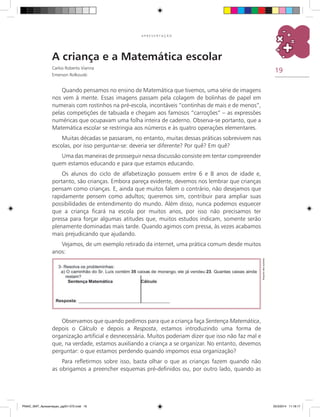 19
A P R E S E N T A Ç Ã O
A criança e a Matemática escolar
Carlos Roberto Vianna
Emerson Rolkouski
Quando pensamos no ensino de Matemática que tivemos, uma série de imagens
nos vem à mente. Essas imagens passam pela colagem de bolinhas de papel em
numerais com rostinhos na pré-escola, incontáveis “continhas de mais e de menos”,
pelas competições de tabuada e chegam aos famosos “carroções” – as expressões
numéricas que ocupavam uma folha inteira de caderno. Observa-se portanto, que a
Matemática escolar se restringia aos números e às quatro operações elementares.
Muitas décadas se passaram, no entanto, muitas dessas práticas sobrevivem nas
escolas, por isso perguntar-se: deveria ser diferente? Por quê? Em quê?
Uma das maneiras de prosseguir nessa discussão consiste em tentar compreender
quem estamos educando e para que estamos educando.
Os alunos do ciclo de alfabetização possuem entre 6 e 8 anos de idade e,
portanto, são crianças. Embora pareça evidente, devemos nos lembrar que crianças
pensam como crianças. E, ainda que muitos falem o contrário, não desejamos que
rapidamente pensem como adultos; queremos sim, contribuir para ampliar suas
possibilidades de entendimento do mundo. Além disso, nunca podemos esquecer
que a criança ficará na escola por muitos anos, por isso não precisamos ter
pressa para forçar algumas atitudes que, muitos estudos indicam, somente serão
plenamente dominadas mais tarde. Quando agimos com pressa, às vezes acabamos
mais prejudicando que ajudando.
Vejamos, de um exemplo retirado da internet, uma prática comum desde muitos
anos:
Observamos que quando pedimos para que a criança faça Sentença Matemática,
depois o Cálculo e depois a Resposta, estamos introduzindo uma forma de
organização artificial e desnecessária. Muitos poderiam dizer que isso não faz mal e
que, na verdade, estamos auxiliando a criança a se organizar. No entanto, devemos
perguntar: o que estamos perdendo quando impomos essa organização?
Para refletirmos sobre isso, basta olhar o que as crianças fazem quando não
as obrigamos a preencher esquemas pré-definidos ou, por outro lado, quando as
Arquivodosautores
PNAIC_MAT_Apresentaçao_pg001-072.indd 19 25/3/2014 11:18:17
 