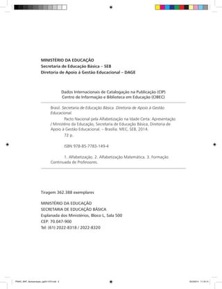 Dados Internacionais de Catalogação na Publicação (CIP)
Centro de Informação e Biblioteca em Educação (CIBEC)
Brasil. Secretaria de Educação Básica. Diretoria de Apoio à Gestão
Educacional.
	 Pacto Nacional pela Alfabetização na Idade Certa: Apresentação
/ Ministério da Educação, Secretaria de Educação Básica, Diretoria de
Apoio à Gestão Educacional. – Brasília: MEC, SEB, 2014.
	 72 p.
	 ISBN 978-85-7783-149-4
	 1. Alfabetização. 2. Alfabetização Matemática. 3. Formação
Continuada de Professores.
MINISTÉRIO DA EDUCAÇÃO
Secretaria de Educação Básica – SEB
Diretoria de Apoio à Gestão Educacional – DAGE
Tiragem 362.388 exemplares
MINISTÉRIO DA EDUCAÇÃO
SECRETARIA DE EDUCAÇÃO BÁSICA
Esplanada dos Ministérios, Bloco L, Sala 500
CEP: 70.047-900
Tel: (61) 2022-8318 / 2022-8320
PNAIC_MAT_Apresentaçao_pg001-072.indd 2 25/3/2014 11:18:14
 